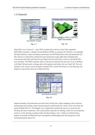 CAD-CAM & Rapid Prototyping Application Evaluation
17
1. Computer Programs in Manufacturing
1.5 Datacad
DataCAD’s new version (13 - June 2010) includes [6] an all new AutoCAD compatible
DXF/DWG translator. A digital Terrain Modeler (DTM), an estimator for Windows, an expanded
3D object libraries, improved display performance and WinHelp based online documentation [9].
The sofware is of primarily architectural and construction usage rather than manufacturing.
Transferring files back and forth between DataCAD and AutoCAD is a breeze with DataCAD's
new translator. The DWG translator allows CAD users to benefit from the ease of use of drafting
with DataCAD and easily exchange data with engineers and others who use AutoCAD. The new
translator will convert custom linetypes in DataCAD to AutoCAD format, so your drawings will
display in AutoCAD as they do in DataCAD [10].
Improved display list performance provides faster refresh time, object snapping, entity selection,
and panning and zooming, improving the program's performance by a factor of up to ten times the
speed of DataCAD [11]. The Display List is engineered such that the closer you zoom into the
drawing, the faster it performs. This is particularly important for drafting, where the user frequently
zooms in on the drawing to perform edits and then changes views. Unlike an isolated feature,
display list benefits all DataCAD users immediately and throughout the drawing process with
increased program speed [12].
Fig. 1.8.
Fig. 1.7.
Fig. 1.9.
 