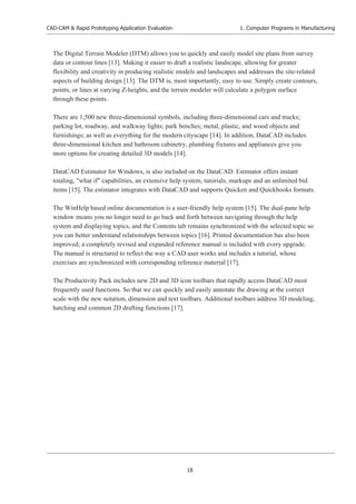 CAD-CAM & Rapid Prototyping Application Evaluation
18
1. Computer Programs in Manufacturing
The Digital Terrain Modeler (DTM) allows you to quickly and easily model site plans from survey
data or contour lines [13]. Making it easier to draft a realistic landscape, allowing for greater
flexibility and creativity in producing realistic models and landscapes and addresses the site-related
aspects of building design [13]. The DTM is, most importantly, easy to use. Simply create contours,
points, or lines at varying Z-heights, and the terrain modeler will calculate a polygon surface
through these points.
There are 1,500 new three-dimensional symbols, including three-dimensional cars and trucks;
parking lot, roadway, and walkway lights; park benches; metal, plastic, and wood objects and
furnishings; as well as everything for the modern cityscape [14]. In addition, DataCAD includes
three-dimensional kitchen and bathroom cabinetry, plumbing fixtures and appliances give you
more options for creating detailed 3D models [14].
DataCAD Estimator for Windows, is also included on the DataCAD. Estimator offers instant
totaling, "what if" capabilities, an extensive help system, tutorials, markups and an unlimited bid
items [15]. The estimator integrates with DataCAD and supports Quicken and Quickbooks formats.
The WinHelp based online documentation is a user-friendly help system [15]. The dual-pane help
window means you no longer need to go back and forth between navigating through the help
system and displaying topics, and the Contents tab remains synchronized with the selected topic so
you can better understand relationships between topics [16]. Printed documentation has also been
improved; a completely revised and expanded reference manual is included with every upgrade.
The manual is structured to reflect the way a CAD user works and includes a tutorial, whose
exercises are synchronized with corresponding reference material [17].
The Productivity Pack includes new 2D and 3D icon toolbars that rapidly access DataCAD most
frequently used functions. So that we can quickly and easily annotate the drawing at the correct
scale with the new notation, dimension and text toolbars. Additional toolbars address 3D modeling,
hatching and common 2D drafting functions [17].
 