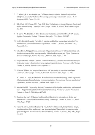 CAD-CAM & Rapid Prototyping Application Evaluation
20
1. Computer Programs in Manufacturing
7. Z. Adamczyk. A new approach to CAM systems development for small and medium
enterprises. Journal of Materials Processing Technology, Volume 107, Issues 1-3, 22
November 2000, Pages 173-180.
8. B.K. Choi, Y.C. Chung, J.W. Park, D.H. Kim. Unified cam-system architecture for die and
mould manufacturing. Computer-Aided Design, Volume 26, Issue 3, March 1994, Pages
235-243.
9. B. Kayis, P.A. Iskander. A three-dimensional human model for the IBM/CATIA system.
Applied Ergonomics, Volume 25, Issue 6, December 1994, Pages 395-397.
10. Neil A. Davidoff, Andris Freivalds. A graphic model of the human hand using CATIA.
International Journal of Industrial Ergonomics, Volume 12, Issue 4, December 1993,
Pages 255-264.
11. Gilles Hivet, Philippe Boisse, Consistent 3D geometrical model of fabric elementary cell.
Application to a meshing preprocessor for 3D finite element analysis. Finite Elements in
Analysis and Design, Volume 42, Issue 1, October 2005, Pages 25-49.
12. Pasquale Corbo, Michele Germani, Ferruccio Mandorli, Aesthetic and functional analysis
for product model validation in reverse engineering applications. Computer-Aided Design,
Volume 36, Issue 1, January 2004, Pages 65-74.
13. R Sarma, D Dutta, An integrated system for NC machining of multi-patch surfaces.
Computer-Aided Design, Volume 29, Issue 11, November 1997, Pages 741-749.
A. Cimino, F. Longo, G. Mirabelli, A multimeasure-based methodology for the ergonomic
effective design of manufacturing system workstations. International Journal of Industrial
Ergonomics, Volume 39, Issue 2, March 2009, Pages 447-455.
14. Mattias Lindahl, Engineering designers' experience of design for environment methods and
tools – Requirement definitions from an interview study. Journal of Cleaner Production,
Volume 14, Issue 5, 2006, Pages 487-496.
15. Daizhong Su, Mark Wakelam, Intelligent hybrid system for integration in design and
manufacture. Journal of Materials Processing Technology, Volume 76, Issues 1-3, April
1998, Pages 23-28.
16. Faydor L. Litvin, Alfonso Fuentes, Qi Fan, Robert F. Handschuh, Computerized design,
simulation of meshing, and contact and stress analysis of face-milled formate generated
spiral bevel gears. Mechanism and Machine Theory, Volume 37, Issue 5, May 2002, Pages
441-459.
 