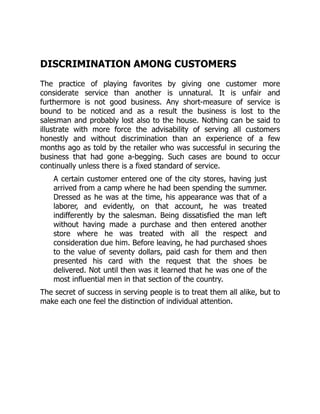 DISCRIMINATION AMONG CUSTOMERS
The practice of playing favorites by giving one customer more
considerate service than another is unnatural. It is unfair and
furthermore is not good business. Any short-measure of service is
bound to be noticed and as a result the business is lost to the
salesman and probably lost also to the house. Nothing can be said to
illustrate with more force the advisability of serving all customers
honestly and without discrimination than an experience of a few
months ago as told by the retailer who was successful in securing the
business that had gone a-begging. Such cases are bound to occur
continually unless there is a fixed standard of service.
A certain customer entered one of the city stores, having just
arrived from a camp where he had been spending the summer.
Dressed as he was at the time, his appearance was that of a
laborer, and evidently, on that account, he was treated
indifferently by the salesman. Being dissatisfied the man left
without having made a purchase and then entered another
store where he was treated with all the respect and
consideration due him. Before leaving, he had purchased shoes
to the value of seventy dollars, paid cash for them and then
presented his card with the request that the shoes be
delivered. Not until then was it learned that he was one of the
most influential men in that section of the country.
The secret of success in serving people is to treat them all alike, but to
make each one feel the distinction of individual attention.
 