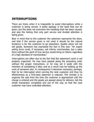 INTERRUPTIONS
There are times when it is impossible to avoid interruptions while a
customer is being served. A polite apology is the least that can be
given, but this does not overcome the handicap that has been caused,
and also the feeling that only part service and divided attention is
being given.
Bear in mind that to the customer the salesman represents the store,
and that if the service given is not what it should be the natural
tendency is for the customer to go elsewhere. Quality alone will not
sell goods. Someone has expressed the fact in this way: “An expert
selling force could, if necessary, sell inferior merchandise, but a sales
force without the spirit of true service would bring on failure regardless
of a high standard of merchandise.”
Interruptions are often due to the fact that the salesman’s work is not
properly organized. He may have passed along the preceding order
without the proper instructions, or he may set it aside with the
intention of completing it later, and as a result may be holding up the
work of someone else. In consequence it becomes necessary, perhaps,
that he be interrupted when serving the next customer and thus his
effectiveness as a first-class salesman is reduced. The remedy is to
organize the sale from the time the customer is approached until the
charge is entered and the goods are passed along for delivery. Get the
whole transaction completed and out of the way so that the next
customer may have undivided attention.
 
