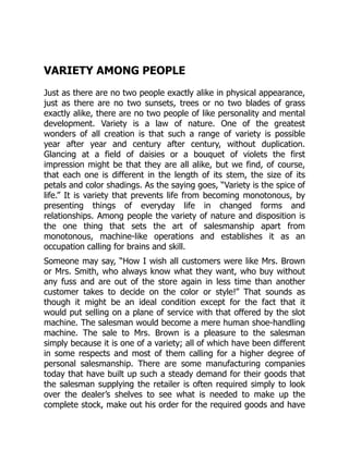 VARIETY AMONG PEOPLE
Just as there are no two people exactly alike in physical appearance,
just as there are no two sunsets, trees or no two blades of grass
exactly alike, there are no two people of like personality and mental
development. Variety is a law of nature. One of the greatest
wonders of all creation is that such a range of variety is possible
year after year and century after century, without duplication.
Glancing at a field of daisies or a bouquet of violets the first
impression might be that they are all alike, but we find, of course,
that each one is different in the length of its stem, the size of its
petals and color shadings. As the saying goes, “Variety is the spice of
life.” It is variety that prevents life from becoming monotonous, by
presenting things of everyday life in changed forms and
relationships. Among people the variety of nature and disposition is
the one thing that sets the art of salesmanship apart from
monotonous, machine-like operations and establishes it as an
occupation calling for brains and skill.
Someone may say, “How I wish all customers were like Mrs. Brown
or Mrs. Smith, who always know what they want, who buy without
any fuss and are out of the store again in less time than another
customer takes to decide on the color or style!” That sounds as
though it might be an ideal condition except for the fact that it
would put selling on a plane of service with that offered by the slot
machine. The salesman would become a mere human shoe-handling
machine. The sale to Mrs. Brown is a pleasure to the salesman
simply because it is one of a variety; all of which have been different
in some respects and most of them calling for a higher degree of
personal salesmanship. There are some manufacturing companies
today that have built up such a steady demand for their goods that
the salesman supplying the retailer is often required simply to look
over the dealer’s shelves to see what is needed to make up the
complete stock, make out his order for the required goods and have
 