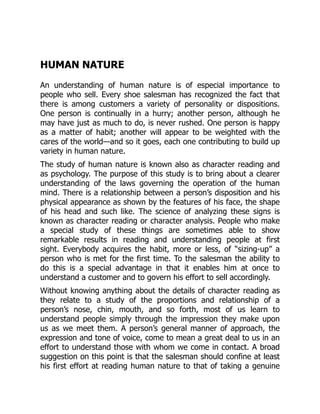 HUMAN NATURE
An understanding of human nature is of especial importance to
people who sell. Every shoe salesman has recognized the fact that
there is among customers a variety of personality or dispositions.
One person is continually in a hurry; another person, although he
may have just as much to do, is never rushed. One person is happy
as a matter of habit; another will appear to be weighted with the
cares of the world—and so it goes, each one contributing to build up
variety in human nature.
The study of human nature is known also as character reading and
as psychology. The purpose of this study is to bring about a clearer
understanding of the laws governing the operation of the human
mind. There is a relationship between a person’s disposition and his
physical appearance as shown by the features of his face, the shape
of his head and such like. The science of analyzing these signs is
known as character reading or character analysis. People who make
a special study of these things are sometimes able to show
remarkable results in reading and understanding people at first
sight. Everybody acquires the habit, more or less, of “sizing-up” a
person who is met for the first time. To the salesman the ability to
do this is a special advantage in that it enables him at once to
understand a customer and to govern his effort to sell accordingly.
Without knowing anything about the details of character reading as
they relate to a study of the proportions and relationship of a
person’s nose, chin, mouth, and so forth, most of us learn to
understand people simply through the impression they make upon
us as we meet them. A person’s general manner of approach, the
expression and tone of voice, come to mean a great deal to us in an
effort to understand those with whom we come in contact. A broad
suggestion on this point is that the salesman should confine at least
his first effort at reading human nature to that of taking a genuine
 