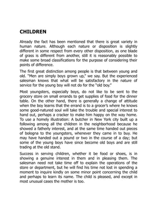 CHILDREN
Already the fact has been mentioned that there is great variety in
human nature. Although each nature or disposition is slightly
different in some respect from every other disposition, as one blade
of grass is different from another, still it is reasonably possible to
make some broad classifications for the purpose of considering their
points of difference.
The first great distinction among people is that between young and
old. “Men are simply boys grown up,” we say. But the experienced
salesman knows that what will be satisfactory in the nature of
service for the young boy will not do for the “old boy.”
Most youngsters, especially boys, do not like to be sent to the
grocery store on small errands to get supplies of food for the dinner
table. On the other hand, there is generally a change of attitude
when the boy learns that the errand is to a grocer’s where he knows
some good-natured soul will take the trouble and special interest to
hand out, perhaps a cracker to make him happy on the way home.
To use a homely illustration: A butcher in New York city built up a
following among all the children in the neighborhood because he
showed a fatherly interest, and at the same time handed out pieces
of bologna to the youngsters, whenever they came in to buy. He
may have handed out a pound or two in the course of a day; but
some of the young boys have since become old boys and are still
trading at the old stand.
Success in serving children, whether it be food or shoes, is in
showing a genuine interest in them and in pleasing them. The
salesman need not take time off to explain the operations of the
store or department, but he will find his time not lost in spending a
moment to inquire kindly on some minor point concerning the child
and perhaps to learn its name. The child is pleased, and except in
most unusual cases the mother is too.
 