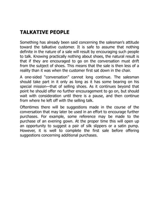 TALKATIVE PEOPLE
Something has already been said concerning the salesman’s attitude
toward the talkative customer. It is safe to assume that nothing
definite in the nature of a sale will result by encouraging such people
to talk. Knowing practically nothing about shoes, the natural result is
that if they are encouraged to go on the conversation must drift
from the subject of shoes. This means that the sale is then less of a
reality than it was when the customer first sat down in the chair.
A one-sided “conversation” cannot long continue. The salesman
should take part in it only as long as it has some bearing on his
special mission—that of selling shoes. As it continues beyond that
point he should offer no further encouragement to go on, but should
wait with consideration until there is a pause, and then continue
from where he left off with the selling talk.
Oftentimes there will be suggestions made in the course of the
conversation that may later be used in an effort to encourage further
purchases. For example, some reference may be made to the
purchase of an evening gown. At the proper time this will open up
an opportunity to suggest a pair of silk slippers or a satin pump.
However, it is well to complete the first sale before offering
suggestions concerning additional purchases.
 