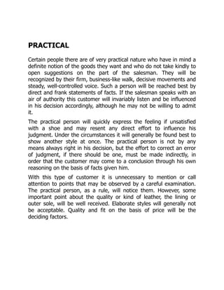 PRACTICAL
Certain people there are of very practical nature who have in mind a
definite notion of the goods they want and who do not take kindly to
open suggestions on the part of the salesman. They will be
recognized by their firm, business-like walk, decisive movements and
steady, well-controlled voice. Such a person will be reached best by
direct and frank statements of facts. If the salesman speaks with an
air of authority this customer will invariably listen and be influenced
in his decision accordingly, although he may not be willing to admit
it.
The practical person will quickly express the feeling if unsatisfied
with a shoe and may resent any direct effort to influence his
judgment. Under the circumstances it will generally be found best to
show another style at once. The practical person is not by any
means always right in his decision, but the effort to correct an error
of judgment, if there should be one, must be made indirectly, in
order that the customer may come to a conclusion through his own
reasoning on the basis of facts given him.
With this type of customer it is unnecessary to mention or call
attention to points that may be observed by a careful examination.
The practical person, as a rule, will notice them. However, some
important point about the quality or kind of leather, the lining or
outer sole, will be well received. Elaborate styles will generally not
be acceptable. Quality and fit on the basis of price will be the
deciding factors.
 