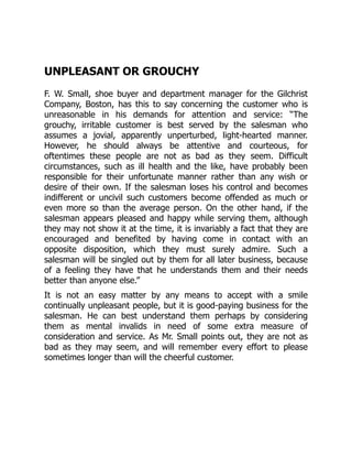 UNPLEASANT OR GROUCHY
F. W. Small, shoe buyer and department manager for the Gilchrist
Company, Boston, has this to say concerning the customer who is
unreasonable in his demands for attention and service: “The
grouchy, irritable customer is best served by the salesman who
assumes a jovial, apparently unperturbed, light-hearted manner.
However, he should always be attentive and courteous, for
oftentimes these people are not as bad as they seem. Difficult
circumstances, such as ill health and the like, have probably been
responsible for their unfortunate manner rather than any wish or
desire of their own. If the salesman loses his control and becomes
indifferent or uncivil such customers become offended as much or
even more so than the average person. On the other hand, if the
salesman appears pleased and happy while serving them, although
they may not show it at the time, it is invariably a fact that they are
encouraged and benefited by having come in contact with an
opposite disposition, which they must surely admire. Such a
salesman will be singled out by them for all later business, because
of a feeling they have that he understands them and their needs
better than anyone else.”
It is not an easy matter by any means to accept with a smile
continually unpleasant people, but it is good-paying business for the
salesman. He can best understand them perhaps by considering
them as mental invalids in need of some extra measure of
consideration and service. As Mr. Small points out, they are not as
bad as they may seem, and will remember every effort to please
sometimes longer than will the cheerful customer.
 