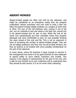 ABSENT-MINDED
Absent-minded people are often met with by the salesman, and
might be considered as an annoyance unless they are properly
understood. Almost everybody who ever tried to write a joke has
taken the absent-minded college professor as a subject at some time
or other. The yarn of the old professor who, coming in out of the
rain, put his umbrella to bed and stood in the bath tub, proved him
to be absent-minded—but he was no fool. While the rest of the
world very systematically put their umbrellas where they properly
belonged and went comfortably to bed, he was probably thinking
five years ahead of the rank and file. This is not an argument in
favor of increasing the number of absent-minded people. They are
not all college professors and they may not all be deep thinkers, but
they do deserve to be treated with every possible consideration on
the part of the salesman.
In some stores, where the business is large enough to warrant it,
the management has found it to be good business to have salesmen
of special ability to serve elderly customers and invalids. This
requires a fine degree of salesmanship on the part of the man who
is able to tune himself up to such customers and to understand how
they should be best served. It is an art worth while cultivating.
 