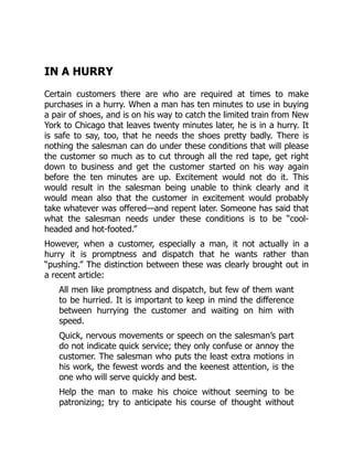 IN A HURRY
Certain customers there are who are required at times to make
purchases in a hurry. When a man has ten minutes to use in buying
a pair of shoes, and is on his way to catch the limited train from New
York to Chicago that leaves twenty minutes later, he is in a hurry. It
is safe to say, too, that he needs the shoes pretty badly. There is
nothing the salesman can do under these conditions that will please
the customer so much as to cut through all the red tape, get right
down to business and get the customer started on his way again
before the ten minutes are up. Excitement would not do it. This
would result in the salesman being unable to think clearly and it
would mean also that the customer in excitement would probably
take whatever was offered—and repent later. Someone has said that
what the salesman needs under these conditions is to be “cool-
headed and hot-footed.”
However, when a customer, especially a man, it not actually in a
hurry it is promptness and dispatch that he wants rather than
“pushing.” The distinction between these was clearly brought out in
a recent article:
All men like promptness and dispatch, but few of them want
to be hurried. It is important to keep in mind the difference
between hurrying the customer and waiting on him with
speed.
Quick, nervous movements or speech on the salesman’s part
do not indicate quick service; they only confuse or annoy the
customer. The salesman who puts the least extra motions in
his work, the fewest words and the keenest attention, is the
one who will serve quickly and best.
Help the man to make his choice without seeming to be
patronizing; try to anticipate his course of thought without
 