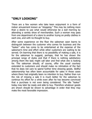 “ONLY LOOKING”
There are a few women who take keen enjoyment in a form of
indoor amusement known as “shopping.” This may be nothing more
than a desire to use what would otherwise be a dull morning by
attending a variety show of merchandise. Such a woman may pass
from one department of a store to another trying on pretty clothes in
each one, and with no thought to buy.
After some experience on the floor the salesman soon learns to
distinguish between the customer who comes for business and the
“looker” who has come to be entertained at the expense of the
salesman’s time and effort while other customers are waiting to be
served. On learning that there is no possibility of making a sale, it is
for the salesman to suggest, perhaps, that he has shown the
principal range of styles and that if there is nothing satisfactory
among them the lady might call later and find what she is looking
for. The salesman should, of course, offer the usual courtesy
extended to customers and should make no intimation of the fact
that he does not care to spend further time showing goods. Skillful
salesmanship has often been accountable for sales in those cases
where there had originally been no intention to buy. Rather than run
the risk of missing a sale it is much better for the salesman to
continue his effort for a while even after he has become convinced
that a purchase is not even being considered. The idle “looker”
today may later be ready and able to buy. Therefore whatever goods
are shown should be shown to advantage in order that they may
make the most favorable impression.
 