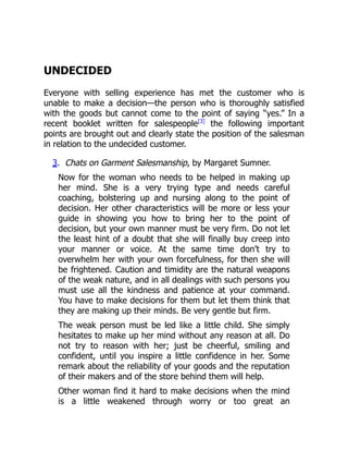 UNDECIDED
Everyone with selling experience has met the customer who is
unable to make a decision—the person who is thoroughly satisfied
with the goods but cannot come to the point of saying “yes.” In a
recent booklet written for salespeople[3]
the following important
points are brought out and clearly state the position of the salesman
in relation to the undecided customer.
3. Chats on Garment Salesmanship, by Margaret Sumner.
Now for the woman who needs to be helped in making up
her mind. She is a very trying type and needs careful
coaching, bolstering up and nursing along to the point of
decision. Her other characteristics will be more or less your
guide in showing you how to bring her to the point of
decision, but your own manner must be very firm. Do not let
the least hint of a doubt that she will finally buy creep into
your manner or voice. At the same time don’t try to
overwhelm her with your own forcefulness, for then she will
be frightened. Caution and timidity are the natural weapons
of the weak nature, and in all dealings with such persons you
must use all the kindness and patience at your command.
You have to make decisions for them but let them think that
they are making up their minds. Be very gentle but firm.
The weak person must be led like a little child. She simply
hesitates to make up her mind without any reason at all. Do
not try to reason with her; just be cheerful, smiling and
confident, until you inspire a little confidence in her. Some
remark about the reliability of your goods and the reputation
of their makers and of the store behind them will help.
Other woman find it hard to make decisions when the mind
is a little weakened through worry or too great an
 