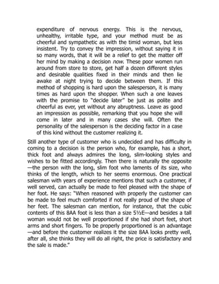 expenditure of nervous energy. This is the nervous,
unhealthy, irritable type, and your method must be as
cheerful and sympathetic as with the timid woman, but less
insistent. Try to convey the impression, without saying it in
so many words, that it will be a relief to get the matter off
her mind by making a decision now. These poor women run
around from store to store, get half a dozen different styles
and desirable qualities fixed in their minds and then lie
awake at night trying to decide between them. If this
method of shopping is hard upon the salesperson, it is many
times as hard upon the shopper. When such a one leaves
with the promise to “decide later” be just as polite and
cheerful as ever, yet without any abruptness. Leave as good
an impression as possible, remarking that you hope she will
come in later and in many cases she will. Often the
personality of the salesperson is the deciding factor in a case
of this kind without the customer realizing it.
Still another type of customer who is undecided and has difficulty in
coming to a decision is the person who, for example, has a short,
thick foot and always admires the long, slim-looking styles and
wishes to be fitted accordingly. Then there is naturally the opposite
—the person with the long, slim foot who laments of its size, who
thinks of the length, which to her seems enormous. One practical
salesman with years of experience mentions that such a customer, if
well served, can actually be made to feel pleased with the shape of
her foot. He says: “When reasoned with properly the customer can
be made to feel much comforted if not really proud of the shape of
her feet. The salesman can mention, for instance, that the cubic
contents of this 8AA foot is less than a size 5½E—and besides a tall
woman would not be well proportioned if she had short feet, short
arms and short fingers. To be properly proportioned is an advantage
—and before the customer realizes it the size 8AA looks pretty well,
after all, she thinks they will do all right, the price is satisfactory and
the sale is made.”
 