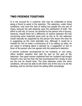 TWO FRIENDS TOGETHER
It is not unusual for a customer who may be undecided to bring
along a friend to assist in the selection. The salesman, under these
conditions, may have the task of selling two people the one pair of
shoes, because the sale depends upon the satisfaction of both. The
effort to sell will, of course, be directed to the person who is buying.
However, should there be a difference of opinion between the two
concerning some important point such as size or fit, the salesman
would naturally be supported by the person who favors the shoe he
is suggesting as the most desirable one. Although it would be a
mistake for him to make a controversy of it by setting up sides, he
can assist in bringing about a decision by a suggestion or two in
favor of the person who has agreed with the salesman’s selection.
A woman customer accompanied by her husband, or vice versa,
offers another situation that calls for tact on the part of the
salesman. One good woman explained that her husband had bought
himself a new suit but that she had accompanied him simply to pick
out the one he should have. The shoe salesman under the same
conditions, will soon be able to tell which one of the two is to do the
deciding, and he will then direct his selling effort accordingly.
 