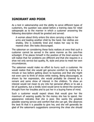 IGNORANT AND POOR
As a test in salesmanship and the ability to serve different types of
customers, the question was asked before a training class for retail
salespeople as to the manner in which a customer answering the
following description should be greeted and served:
A woman about thirty enters the store carrying a baby in her
arms and leading another child by the hand. Her clothes are
shabby. She is evidently tired and makes her way to the
nearest chair. She looks discouraged.
The salesman on considering these facts realizes at once that such a
customer cannot be served in the same manner as the care-free
schoolgirl. If he places himself in the position of the tired woman he
will realize that her problems are different and that she requires in a
shoe not only service but quality, fit, style and price to meet her own
circumstances.
The salesman would make no effort to hurry such a customer. He
would realize that she would get genuine comfort by resting for a
minute or two before getting down to business and that she might
not even care to think of shoes while resting. Being discouraged, as
shown by her expression, she would probably be cheered by a
remark and some show of interest in the children. To show an
interest would not mean to pry into her personal affairs or to ask a
lot of questions, but a kindly word would serve to direct the woman’s
thought from her troubles and to put her in a buying frame of mind.
Such a customer would expect shoes that would give her the
maximum of wearing quality for the money she has to spend. Her
appearance indicates that she is poor. She wants the greatest
possible wearing service and comfort that she can get. She deserves
the best fit that it is possible to give her, and she will generally be
glad of the salesman’s suggestions concerning the shoe she should
 