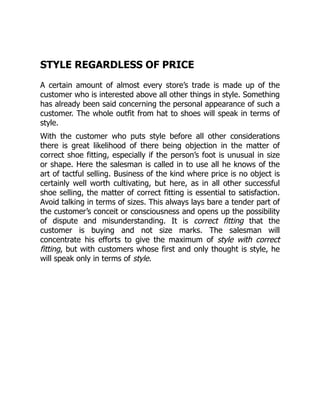 STYLE REGARDLESS OF PRICE
A certain amount of almost every store’s trade is made up of the
customer who is interested above all other things in style. Something
has already been said concerning the personal appearance of such a
customer. The whole outfit from hat to shoes will speak in terms of
style.
With the customer who puts style before all other considerations
there is great likelihood of there being objection in the matter of
correct shoe fitting, especially if the person’s foot is unusual in size
or shape. Here the salesman is called in to use all he knows of the
art of tactful selling. Business of the kind where price is no object is
certainly well worth cultivating, but here, as in all other successful
shoe selling, the matter of correct fitting is essential to satisfaction.
Avoid talking in terms of sizes. This always lays bare a tender part of
the customer’s conceit or consciousness and opens up the possibility
of dispute and misunderstanding. It is correct fitting that the
customer is buying and not size marks. The salesman will
concentrate his efforts to give the maximum of style with correct
fitting, but with customers whose first and only thought is style, he
will speak only in terms of style.
 