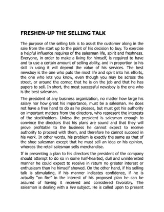 FRESHEN-UP THE SELLING TALK
The purpose of the selling talk is to assist the customer along in the
sale from the start up to the point of his decision to buy. To exercise
a helpful influence requires of the salesman life, spirit and freshness.
Everyone, in order to make a living for himself, is required to have
and to use a certain amount of selling ability, and in proportion to his
skill in using it will depend the value of his services. The best
newsboy is the one who puts the most life and spirit into his efforts,
the one who lets you know, even though you may be across the
street, or around the corner, that he is on the job and that he has
papers to sell. In short, the most successful newsboy is the one who
is the best salesman.
The president of any business organization, no matter how large his
salary nor how great his importance, must be a salesman. He does
not have a free hand to do as he pleases, but must get his authority
on important matters from the directors, who represent the interests
of the stockholders. Unless the president is salesman enough to
convince the directors that his plans are sound and that they will
prove profitable to the business he cannot expect to receive
authority to proceed with them, and therefore he cannot succeed in
his work. In other words, his problem is exactly the same as that of
the shoe salesman except that he must sell an idea or his opinion,
whereas the retail salesman sells merchandise.
If in presenting a plan to his directors the president of the company
should attempt to do so in some half-hearted, dull and uninterested
manner he could expect to receive in return no greater interest or
enthusiasm than he himself showed. On the other hand, if his selling
talk is stimulating, if his manner indicates confidence, if he is
actually “on fire” in the interest of his proposed plan he can be
assured of having it received and considered favorably. The
salesman is dealing with a live subject. He is called upon to present
 