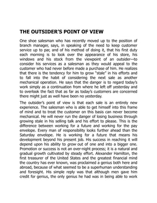 THE OUTSIDER’S POINT OF VIEW
One shoe salesman who has recently moved up to the position of
branch manager, says, in speaking of the need to keep customer
service up to par, and of his method of doing it, that his first duty
each morning is to look over the appearance of his store, his
windows and his stock from the viewpoint of an outsider—to
consider his services as a salesman as they would appeal to the
customer who had never before made a purchase of him. He realizes
that there is the tendency for him to grow “stale” in his efforts and
to fall into the habit of considering the next sale as another
mechanical operation. He says that the danger is to regard today’s
work simply as a continuation from where he left off yesterday and
to overlook the fact that as far as today’s customers are concerned
there might just as well have been no yesterday.
The outsider’s point of view is that each sale is an entirely new
experience. The salesman who is able to get himself into this frame
of mind and to treat the customer on this basis can never become
mechanical. He will never run the danger of losing business through
growing stale in his selling talk and his effort to please. This is the
difference between working for a future and working for the pay
envelope. Every man of responsibility looks further ahead than the
Saturday envelope. He is working for a future that means his
development beyond his present job. His success in reaching it will
depend upon his ability to grow out of one and into a bigger one.
Promotion or success is not an over-night process; it is a natural and
gradual growth cultivated by steady effort. Alexander Hamilton, the
first treasurer of the United States and the greatest financial mind
the country has ever known, was proclaimed a genius both here and
abroad, because of what seemed to be a superhuman understanding
and foresight. His simple reply was that although men gave him
credit for genius, the only genius he had was in being able to work
 