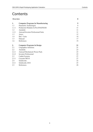 CAD-CAM & Rapid Prototyping Application Evaluation
4
Contents
Contents
Overview 8
1. Computer Programs In Manufacturing 9
1.1 Parametric Technologies 9
1.1.1 Production Modules In Pro/ENGINEER 11
1.2 Autodesk 11
1.2.1 Autocad Inventor Professional Suite 11
1.3 Ansys 12
1.4 Ibm - Catia 14
1.5 Datacad 17
1.6 References 19
2. Computer Programs In Design 21
2.1 Unigraphics Solutions 21
2.2 Autodesk 23
2.2.1 Autocad Mechanical /Power Pack 23
2.2.2 Inventor Professional 25
2.3 Cadtek Systems 27
2.3.1 Cocreate ME10 27
2.4 Solidworks 32
2.4.1 Solidworks 2010 25
2.5 References 28
 