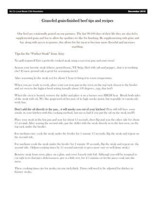 Grass-fed grain-finished beef tips and recipes
Our beef are rotationally grazed on our pastures. The last 90-100 days of their life they are also fed a
supplemental grain and hay to allow the qualities we like for finishing. By supplementing with grain and
hay along with access to pasture, this allows for the meat to become more flavorful and increases
marbling.
Tips for the “Perfect Steak” from Amy
No grill required! Get a perfectly cooked steak using a cast iron pan and your oven!
Season your favorite steak (ribeye, porterhouse, NY Strip, filet) with salt and pepper…that is it—nothing
else! (Coarse ground salt is great for seasoning meat.)
After seasoning let the steak rest for about 1 hour to bring it to room temperature.
When you are ready to cook, place your cast iron pan in the oven on the top rack closest to the broiler
and set oven to the highest broil setting (usually about 550 degrees…yup, that hot!)
When the oven is heated, remove the skillet and place it on a burner over HIGH heat. Brush both sides
of the steak with oil. We like grapeseed oil because of its high smoke point, but vegetable or canola oils
work fine.
Don’t add the oil directly to the pan… it will smoke you out of your kitchen! (You still will have some
smoke in your kitchen with this cooking method, but not as bad if you put the oil on the steak itself!)
Place your steak in the hot pan and sear for about 15 seconds, then flip and sear the other side for about
15 seconds After searing the second side, put the skillet with the steak directly in to the hot oven, on the
top rack under the broiler.
For medium rare: cook the steak under the broiler for 1 minute 15 seconds, flip the steak and repeat on
the second side.
For medium: cook the steak under the broiler for 1 minute 30 seconds, flip the steak and repeat on the
second side. (Adjust cooking times by 15 second intervals to get a more rare or well done steak.)
Remove steak from oven, place on a plate and cover loosely with foil. Although you will be tempted to
cut right in to that juicy deliciousness, give it a little rest, for 2-5 minutes to let the juices soak into the
meat.
These cooking times are for steaks cut one inch thick. Times will need to be adjusted for thicker or
thinner steaks.
No Co Local Meats CSA Newsletter December 2016
 