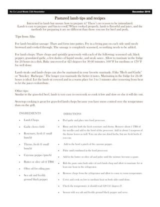 Pastured lamb tips and recipes
Interested in lamb but unsure how to prepare it? There’s no reason to be intimidated.
Lamb is easy to prepare and fun to cook! When cooked properly, lamb is flavorful and juicy, and the
methods for preparing it are no different than those you use for beef and pork.
Tips from Alia:
For lamb breakfast sausage: Thaw and form into patties. Fry in a frying pan on each side until nicely
browned and cooked through. The sausage is completely seasoned, so nothing needs to be added.
For lamb chops: Thaw chops and sprinkle generously with each of the following: seasoned salt, black
pepper, granulated garlic, a few dashes of liquid smoke, and steak sauce. Allow to marinate in the fridge
for 24 hours in a dish. Bake uncovered at 425 degrees for 30-40 minutes. 160*F for medium or 170*F
for well done.
Lamb steaks and lamb chops can also be marinated in your favorite marinade. I like "Herb and Garlic"
or "Smokey Barbeque." The longer you marinade the better it tastes. Marinating in the fridge for 24-48
hours is ideal. Let the lamb sit covered and in a warm place for 3 to 5 minutes after removing from heat
to let the juices redistribute.
Other tips:
Similar to the grass-fed beef, lamb is very easy to overcook so cook it low and slow or else it will dry out.
Stovetop cooking is great for grass-fed lamb chops because you have more control over the temperature
than on the grill.
No Co Local Meats CSA Newsletter December 2016
INGREDIENTS
 Lamb Chops
 Garlic cloves (4-6)
 Rosemary, fresh (1 small
bunch)
 Thyme, fresh (1 small
bunch)
 Cayenne pepper (pinch)
 Butter or olive oil (4 TBS)
 Olive oil for oiling pan
 Sea salt and freshly
ground black pepper
DIRECTIONS
 Peel garlic and place into food processor.
 Rinse and dry both the fresh rosemary and thyme. Remove about 1 TBS of
the needles and add to the bowl of the processor. Add in about 1 teaspoon of
the thyme leaves as well. You can also use dried herbs, but use fresh herbs if
you can.
 Add to the bowl a pinch of the cayenne pepper.
 Pulse until combined in the food processor.
 Add in the butter or olive oil and pulse until the mixture becomes a paste.
 Rub the paste onto both sides of each lamb chop and allow to marinate for at
least one hour in the refrigerator.
 Remove chops from the refrigerator and allow to come to room temperature.
 Cover and cook on low to medium heat on both sides until done.
 Check the temperature; it should read 120-145 degrees F.
 Season with sea salt and freshly ground black pepper and serve.
 
