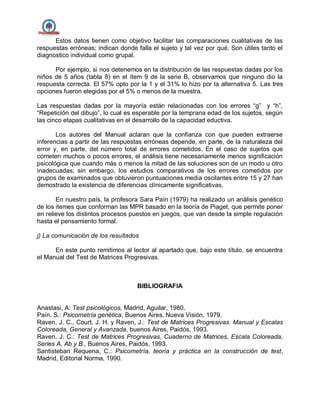 Estos datos tienen como objetivo facilitar las comparaciones cualitativas de las
respuestas erróneas; indican donde falla el sujeto y tal vez por qué. Son útiles tanto el
diagnostico individual como grupal.
Por ejemplo, si nos detenemos en la distribución de las respuestas dadas por los
niños de 5 años (tabla 8) en el ítem 9 de la serie B, observamos que ninguno dio la
respuesta correcta. El 57% opto por la 1 y el 31% lo hizo por la alternativa 5. Las tres
opciones fueron elegidas por el 5% o menos de la muestra.
Las respuestas dadas por la mayoría están relacionadas con los errores “g” y “h”,
“Repetición del dibujo”, lo cual es esperable por la temprana edad de los sujetos, según
las cinco etapas cualitativas en el desarrollo de la capacidad eductiva.
Los autores del Manual aclaran que la confianza con que pueden extraerse
inferencias a partir de las respuestas erróneas depende, en parte, de la naturaleza del
error y, en parte, del número total de errores cometidos. En el caso de sujetos que
cometen muchos o pocos errores, el análisis tiene necesariamente menos significación
psicológica que cuando más o menos la mitad de las soluciones son de un modo u otro
inadecuadas; sin embargo, los estudios comparativos de los errores cometidos por
grupos de examinados que obtuvieron puntuaciones media oscilantes entre 15 y 27 han
demostrado la existencia de diferencias clínicamente significativas.
En nuestro país, la profesora Sara Paín (1979) ha realizado un análisis genético
de los itemes que conforman las MPR basado en la teoría de Piaget, que permite poner
en relieve los distintos procesos puestos en juegos, que van desde la simple regulación
hasta el pensamiento formal.
j) La comunicación de los resultados
En este punto remitimos al lector al apartado que, bajo este título, se encuentra
el Manual del Test de Matrices Progresivas.
BIBLIOGRAFIA
Anastasi, A: Test psicológicos, Madrid, Aguilar, 1980.
Paín. S.: Psicometría genética, Buenos Aires, Nueva Visión, 1979.
Raven, J. C., Court, J. H. y Raven, J.: Test de Matrices Progresivas. Manual y Escalas
Coloreada, General y Avanzada, buenos Aires, Paidós, 1993.
Raven, J. C.: Test de Matrices Progresivas, Cuaderno de Matrices, Escala Coloreada,
Series A, Ab y B., Buenos Aires, Paidós, 1993.
Santisteban Requena, C.: Psicometría, teoría y práctica en la construcción de test,
Madrid, Editorial Norma, 1990.
 