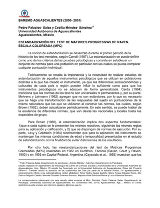BAREMO AGUASCALIENTES (2000- 2001)
Pedro Palacios- Salas y Cecilia Méndez- Sánchez*1
Universidad Autónoma de Aguascalientes
Aguascalientes, México
ESTANDARIZACIÓN DEL TEST DE MATRICES PROGRESIVAS DE RAVEN.
ESCALA COLOREADA (MPC)
La noción de estandarización se desarrolló durante el primer periodo de la
historia de los test mentales, según Carroll (1987). La estandarización se puede definir
como uno de los criterios de las pruebas psicológicas y consiste en establecer un
conjunto de normas para una población en particular con las cuales se pueda comparar
cualquier puntuación individual.
Teóricamente se resalta la importancia y la necesidad de realizar estudios de
estandarización de aquellos instrumentos psicológicos que se utilizan en poblaciones
distintas a la que fue creado el instrumento, ya que las diferencias socioeconómicas y
culturales de cada país o región pueden influir lo suficiente como para que los
instrumentos psicológicos no se adecuen de forma generalizada. Cerda (1984)
menciona que las normas de los test no son universales ni permanentes y, por su parte.
Mehrens y Lehmann (1982) agregan que no son estándares, por lo que es necesario
que se haga una transformación de las respuestas del sujeto en puntuaciones de la
misma naturaleza que las que se utilizaron al construir las normas, las cuales, según
Brown (1982), deben actualizarse periódicamente. En este sentido, se puede hablar de
la existencia de diferentes normas, que van desde las nacionales y locales hasta las
especiales de grupo.
Para Brown (1980), la estandarización implica dos aspectos fundamentales:
1)que a cada sujeto se le presenten los mismos reactivos, siguiendo las mismas reglas
para su aplicación y calificación, y 2) que se dispongan de normas de ejecución. Por su
parte, Levy y Goldstein (1984) recomiendan que para la aplicación del instrumento se
mantengan las mismas condiciones de edad y temporalidad presentadas en el estudio
de estandarización con la finalidad de evitar distorsiones de los resultados.
Por otro lado, las reestandarizaciones del test de Matrices Progresivas
Coloreadas (MPC) realizadas en 1982 en Dumfries, Escocia (Raven, Court y Raven,
1993) y en 1993 en Capital Federal, Argentina (Cayssials et al., 1993) muestran que los
1
Pedro Palacios-Salas, Departamento de psicología, y Cecilia Méndez –Sánchez, Departamento de Psicología.
Estudio realizado en departamento de Psicología del Centro de Ciencias Sociales y humanidades de la Universidad Autónoma de
Aguascalientes, Ags., México. El estudio fue financiado por la Universidad Autónoma de Aguascalientes. Clave del Proyecto
PIPs==-1. También recibió la donación de los cuadernillos del Test por parte de la editorial Piadós. Un agradecimiento y
reconocimiento infinito a los administradores (orden alfabético): Alma Yadira Aguilar Zedeño, María Teresa Dávalos Romo, Ma.
Patricia Delgado Cabello, Marcela Elizabeth Guerrero Ramírez, Alejandra Aidé Sandoval Maciel y Lucia Villalobos Montero.
La correspondencia relacionada con este estudio debe enviarse al Mtro. Psicobol. Pedro Palacios Salas, Departamento de
Psicología, Universidad autónoma de Aguascalientes. Av. Universidad 940, 20100 Aguascalientes, Ags. , México. El correo
electrónico puede enviarse por internet a ppalacio- @correo.uaa.mx
 