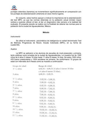 puntajes obtenidos (baremos) se incrementaron significativamente en comparación con
los puntajes de estandarización anteriores en esos mismo lugares.
En conjunto, estos hechos apoyan a indican la importancia de la estandarización
del test MPC, ya que las normas obtenidas en la población actual brindan mayor
certeza a quienes utilizan el test, al dar un diagnostico más cercano a la realidad del
evaluado. El presente estudio se realizo con la finalidad de obtener las normas para la
población de la ciudad de Aguascalientes, México.
Método
Instrumento
Se utilizó el instrumento psicométrico de inteligencia no verbal denominado Test
de Matrices Progresivas de Raven, Escala Coloreada (MPC), en su forma de
cuadernillo.
Sujetos
La MPC se aplicaron a los alumnos de escuelas de nivel preescolar y primaria,
tanto públicas como privadas de la ciudad de Aguascalientes. La muestra fue de 1500
niños de 4 años 2 meses 19 días hasta 11 años 8 meses 14 días. De estos 1500 niños,
476 fueron preescolares y 1024 escolares de primaria. Se conformaron 15 grupos de
edad con intervalos de 6 meses como se muestra a continuación:
 
