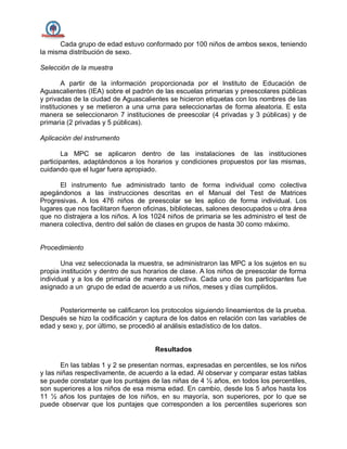 Cada grupo de edad estuvo conformado por 100 niños de ambos sexos, teniendo
la misma distribución de sexo.
Selección de la muestra
A partir de la información proporcionada por el Instituto de Educación de
Aguascalientes (IEA) sobre el padrón de las escuelas primarias y preescolares públicas
y privadas de la ciudad de Aguascalientes se hicieron etiquetas con los nombres de las
instituciones y se metieron a una urna para seleccionarlas de forma aleatoria. E esta
manera se seleccionaron 7 instituciones de preescolar (4 privadas y 3 públicas) y de
primaria (2 privadas y 5 públicas).
Aplicación del instrumento
La MPC se aplicaron dentro de las instalaciones de las instituciones
participantes, adaptándonos a los horarios y condiciones propuestos por las mismas,
cuidando que el lugar fuera apropiado.
El instrumento fue administrado tanto de forma individual como colectiva
apegándonos a las instrucciones descritas en el Manual del Test de Matrices
Progresivas. A los 476 niños de preescolar se les aplico de forma individual. Los
lugares que nos facilitaron fueron oficinas, bibliotecas, salones desocupados u otra área
que no distrajera a los niños. A los 1024 niños de primaria se les administro el test de
manera colectiva, dentro del salón de clases en grupos de hasta 30 como máximo.
Procedimiento
Una vez seleccionada la muestra, se administraron las MPC a los sujetos en su
propia institución y dentro de sus horarios de clase. A los niños de preescolar de forma
individual y a los de primaria de manera colectiva. Cada uno de los participantes fue
asignado a un grupo de edad de acuerdo a us niños, meses y días cumplidos.
Posteriormente se calificaron los protocolos siguiendo lineamientos de la prueba.
Después se hizo la codificación y captura de los datos en relación con las variables de
edad y sexo y, por último, se procedió al análisis estadístico de los datos.
Resultados
En las tablas 1 y 2 se presentan normas, expresadas en percentiles, se los niños
y las niñas respectivamente, de acuerdo a la edad. Al observar y comparar estas tablas
se puede constatar que los puntajes de las niñas de 4 ½ años, en todos los percentiles,
son superiores a los niños de esa misma edad. En cambio, desde los 5 años hasta los
11 ½ años los puntajes de los niños, en su mayoría, son superiores, por lo que se
puede observar que los puntajes que corresponden a los percentiles superiores son
 