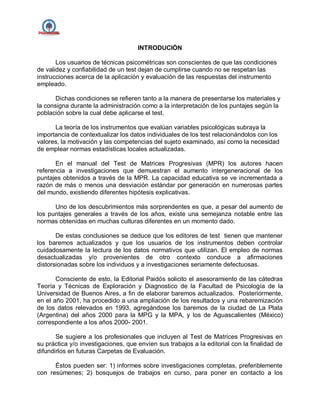 INTRODUCIÓN
Los usuarios de técnicas psicométricas son conscientes de que las condiciones
de validez y confiabilidad de un test dejan de cumplirse cuando no se respetan las
instrucciones acerca de la aplicación y evaluación de las respuestas del instrumento
empleado.
Dichas condiciones se refieren tanto a la manera de presentarse los materiales y
la consigna durante la administración como a la interpretación de los puntajes según la
población sobre la cual debe aplicarse el test.
La teoría de los instrumentos que evalúan variables psicológicas subraya la
importancia de contextualizar los datos individuales de los test relacionándolos con los
valores, la motivación y las competencias del sujeto examinado, así como la necesidad
de emplear normas estadísticas locales actualizadas.
En el manual del Test de Matrices Progresivas (MPR) los autores hacen
referencia a investigaciones que demuestran el aumento intergeneracional de los
puntajes obtenidos a través de la MPR. La capacidad educativa se ve incrementada a
razón de más o menos una desviación estándar por generación en numerosas partes
del mundo, existiendo diferentes hipótesis explicativas.
Uno de los descubrimientos más sorprendentes es que, a pesar del aumento de
los puntajes generales a través de los años, existe una semejanza notable entre las
normas obtenidas en muchas culturas diferentes en un momento dado.
De estas conclusiones se deduce que los editores de test tienen que mantener
los baremos actualizados y que los usuarios de los instrumentos deben controlar
cuidadosamente la lectura de los datos normativos que utilizan. El empleo de normas
desactualizadas y/o provenientes de otro contexto conduce a afirmaciones
distorsionadas sobre los individuos y a investigaciones seriamente defectuosas.
Consciente de esto, la Editorial Paidós solicito el asesoramiento de las cátedras
Teoría y Técnicas de Exploración y Diagnostico de la Facultad de Psicología de la
Universidad de Buenos Aires, a fin de elaborar baremos actualizados. Posteriormente,
en el año 2001, ha procedido a una ampliación de los resultados y una rebaremización
de los datos relevados en 1993, agregándose los baremos de la ciudad de La Plata
(Argentina) del años 2000 para la MPG y la MPA, y los de Aguascalientes (México)
correspondiente a los años 2000- 2001.
Se sugiere a los profesionales que incluyen al Test de Matrices Progresivas en
su práctica y/o investigaciones, que envíen sus trabajos a la editorial con la finalidad de
difundirlos en futuras Carpetas de Evaluación.
Éstos pueden ser: 1) informes sobre investigaciones completas, preferiblemente
con resúmenes; 2) bosquejos de trabajos en curso, para poner en contacto a los
 