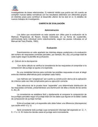 investigadores de áreas relacionadas; 3) material inédito que podría ser útil cuando se
compilen nuevas tablas normativas con los resultados obtenidos con diferentes grupos
en distintos pises para contribuir al desarrollo ulterior de los test en sí; 4) detalles de
nuevos trabajos de investigación.
CARPETA DE EVALUACIÓN
Administración
Los datos que encontrarán en esta carpeta son útiles para la evaluación de la
Matrices Progresivas de Raven, Escala Coloreada, en su forma de cuadernillo,
administrada tanto individual como colectivamente, según las pautas indicadas en al
Manual del Test (Paidós, 1993).
Evaluación
Examinaremos en este apartado las distintas etapas posteriores a la evaluación
del número de respuestas correctas parciales, por Serie(A, Ab y B) y el puntaje total de
cada sujeto según la plantilla de puntuación.
a) Cálculo de la discrepancia
Con dicho cálculo se verifica la consistencia de las respuestas al comprobar si la
composición del puntaje se ajusta a la esperada.
Es una modalidad técnica para controlar las posibles respuestas al azar al elegir
entre las distintas alternativas para completar cada matriz.
Las matrices son “progresivas” por cuanto su construcción deriva de la aplicación
de criterios cada vez más complicados para su ejecución correcta.
Esta estructura de la prueba hace “esperable” una determinada distribución de
las respuestas correctas, presentándose una disminución de ellas a través de las series
A, Ab y B.
La consistencia se establece fácil y rápidamente al comparar la composición de
los puntajes parciales según el puntaje total con los datos que figuran en la tabla I (tabla
de composición de puntaje normal)
Entre el puntaje real y el esperable sólo debe haber una diferencia (discrepancia)
que oscile entre +2 y -2.
Será consistente todo puntaje cuya composición discrepe del esperado en -2, -1,
0. +1 o +2. En todos los demás casos el puntaje será inconsistente.
 