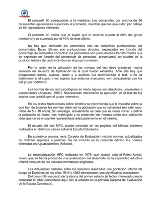 El percentil 50 corresponde a la mediana. Los percentiles por encima de 50
representan ejecuciones superiores al promedio, mientras que los que están por debajo
de 50, ejecuciones inferiores.
El percentil 60 indica que el sujeto que lo alcanza supera al 60% del grupo
normativo y es superado por el 40% de este último.
No hay que confundir los percentiles con las conocidas puntuaciones por
porcentajes. Estas últimas son puntuaciones directas, expresadas en función del
porcentaje de elementos correctos; los percentiles son puntuaciones transformadas que
se expresan en función del porcentaje de personas, presentando un cuadro de la
posición relativa de cada individuo en el grupo normativo.
Por lo tanto, en la aplicación de las normas del test debe prestarse mucha
atención ala muestra de tipificación de la cual fueron extraídas. Ante ella hay que
preguntarse dónde, cuándo, como y a quienes fue administrado el test, a fin de
determinar si el sujeto o los sujetos que estamos evaluando son comparables con los
del grupo normativo.
Las normas de los test psicológicos en modo alguno son absolutas, universales o
permanentes (Anastasi, 1980). Representan meramente la ejecución en el test de los
sujetos que constituyen el grupo normativo.
En los textos tradicionales sobre simetría se recomienda que la muestra sobre la
que han de basarse las normas debe ser la población que se considera (en este caso:
niños de 5 a 10 años). Sin embargo, actualmente se cree que es mejor volver a definir
la población de forma más restringida y no pretender dar normas sobre una población
ideal que no se encuentre representada adecuadamente en el baremo.
El usuario del test MPC, puede consultar en las paginas del Manual baremos
realizados en distintos países sobre la Escala Coloreada.
En sucesivos anexos, esta Carpeta de Evaluación incluirá normas actualizadas
de distintas regiones argentinas. Se ha incluido en la presente edición las normas
obtenidas en Aguascalientes (México).
La estandarización MPC realizada en 1979, que abarcó todo el Reino Unido,
revelo que se había producido una aceleración del desarrollo de la capacidad eductiva
infantil después de los estudios normativos originales.
Las diferencias halladas entre los baremos realizados con población infantil del
burgo de Dumfries en los años 1949 y 1982 demostraron una significativa aceleración
Del desarrollo respecto de la época del primer estudio (el lector interesado puede
comparar la tabla presentada aquí con la editada en la primera Carpeta de Evaluación
de la Escala Coloreada).
 