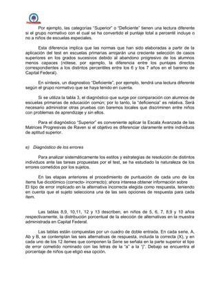 Por ejemplo, las categorías “Superior” o “Deficiente” tienen una lectura diferente
si el grupo normativo con el cual se ha convertido el puntaje total a percentil incluye o
no a niños de escuelas especiales.
Esta diferencia implica que las normas que han sido elaboradas a partir de la
aplicación del test en escuelas primarias arrojarán una creciente selección de casos
superiores en los grados sucesivos debido al abandono progresivo de los alumnos
menos capaces (nótese, por ejemplo, la diferencia entre los puntajes directos
correspondientes a los distintos percentiles entre los 6 y los 7 años en el baremo de
Capital Federal).
En síntesis, un diagnostico “Deficiente”, por ejemplo, tendrá una lectura diferente
según el grupo normativo que se haya tenido en cuenta.
Si se utiliza la tabla 3, el diagnóstico que surge por comparación con alumnos de
escuelas primarias de educación común; por lo tanto, la “deficiencia” es relativa. Será
necesario administrar otras pruebas con baremos locales que discriminen entre niños
con problemas de aprendizaje y sin ellos.
Para el diagnóstico “Superior” es conveniente aplicar la Escala Avanzada de las
Matrices Progresivas de Raven si el objetivo es diferenciar claramente entre individuos
de aptitud superior.
e) Diagnóstico de los errores
Para analizar sistemáticamente los estilos y estrategias de resolución de distintos
individuos ante las tareas propuestas por el test, se ha estudiado la naturaleza de los
errores cometidos por los sujetos.
En las etapas anteriores el procedimiento de puntuación de cada uno de los
ítems fue dicotómico (correcto- incorrecto); ahora interesa obtener información sobre
El tipo de error implicado en la alternativa incorrecta elegida como respuesta, teniendo
en cuenta que el sujeto selecciona una de las seis opciones de respuesta para cada
ítem.
Las tablas 8,9, 10,11, 12 y 13 describen, en niños de 5, 6, 7, 8,9 y 10 años
respectivamente, la distribución porcentual de la elección de alternativas en la muestra
administrada en Capital Federal.
Las tablas están compuestas por un cuadro de doble entrada. En cada serie, A,
Ab y B, se contemplan las seis alternativas de respuesta, incluida la correcta (X), y en
cada uno de los 12 itemes que componen la Serie se señala en la parte superior el tipo
de error cometido nominado con las letras de la “a” a la “j”. Debajo se encuentra el
porcentaje de niños que eligió esa opción.
 