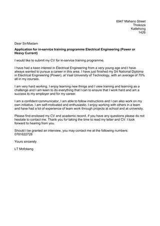 6947 Mahano Street
Thokoza
Katlehong
1426
Dear Sir/Madam
Application for in-service training programme Electrical Engineering (Power or
Heavy Current)
I would like to submit my CV for in-service training programme.
I have had a keen interest in Electrical Engineering from a very young age and I have
always wanted to pursue a career in this area. I have just finished my S4 National Diploma
in Electrical Engineering (Power), at Vaal University of Technology, with an average of 70%
all in my courses.
I am very hard working, I enjoy learning new things and I view training and learning as a
challenge and I am keen to do everything that I can to ensure that I work hard and am a
success to my employer and for my career.
I am a confident communicator, I am able to follow instructions and I can also work on my
own initiative. I am self-motivated and enthusiastic. I enjoy working with others in a team
and have had a lot of experience of team work through projects at school and at university.
Please find enclosed my CV and academic record, if you have any questions please do not
hesitate to contact me. Thank you for taking the time to read my letter and CV. I look
forward to hearing from you.
Should I be granted an interview, you may contact me at the following numbers:
0781622728
Yours sincerely
LT Mofokeng
 