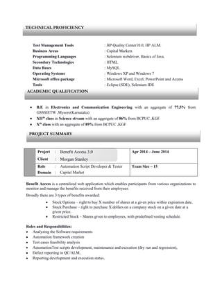 Test Management Tools : HP Quality Center10.0, HP ALM.
Business Areas : Capital Markets
Programming Languages : Selenium webdriver, Basics of Java.
Secondary Technologies : HTML
Data Bases : MySQL.
Operating Systems : Windows XP and Windows 7
Microsoft office package : Microsoft Word, Excel, PowerPoint and Access
Tools : Eclipse (SDE), Selenium IDE
 B.E in Electronics and Communication Engineering with an aggregate of 77.5% from
GSSSIETW ,Mysore(Karnataka)
 XIIth
class in Science stream with an aggregate of 86% from BCPUC ,KGF
 Xth
class with an aggregate of 89% from BCPUC ,KGF
Project : Benefit Access 3.0 Apr 2014 – June 2014
Client : Morgan Stanley
Role
Domain
:
:
Automation Script Developer & Tester
Capital Market
Team Size – 15
Benefit Access is a centralized web application which enables participants from various organizations to
monitor and manage the benefits received from their employees.
Broadly there are 3 types of benefits awarded:
 Stock Options – right to buy X number of shares at a given price within expiration date.
 Stock Purchase – right to purchase X dollars on a company stock on a given date at a
given price.
 Restricted Stock – Shares given to employees, with predefined vesting schedule.
Roles and Responsibilities:
 Analyzing the Software requirements
 Automation framework creation
 Test cases feasibility analysis
 AutomationTest scripts development, maintenance and execution (dry run and regression),
 Defect reporting in QC/ALM,
 Reporting development and execution status.
TECHNICAL PROFICIENCY
PROJECT SUMMARY
ACADEMIC QUALIFICATION
 