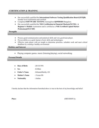  Has successfully qualified the International Software Testing Qualification Board (ISTQB)
founder level examination and certified.
 Completed SOFTWARE TESTING trainingfrom QSPIDERS Bangalore.
 Has successfully qualified the NSE Certification in Financial Markets(NCFM) : A
Beginner’s Module examination and is certified as a NSE Certified Capital Market
Professional(NCCMP)
 Possess good communication and analytical skills and very good team player.
 Proven ability as a quick learner of new skills and technologies.
 Effective team player with an insight to determine priorities, schedule work and meet critical
deadlines by creating a healthy environment
 Playing computer games, music (listening/playing), social networking.
 Date of Birth :20/10/1991
 Sex :FeMale
 Father's Name :SrikantaMurthy AN
 Mother's Name : Veena DS
 Nationality : Indian.
I hereby declare that the information furnished above is true to the best of my knowledge and belief.
Place: (SRIVIDHYA).
CERTIFICATION & TRAINING
Strengths
Hobbies and Interest
Personal Details
 