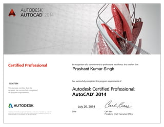 Autodesk and AutoCAD are registered trademarks or trademarks of Autodesk, Inc., in the USA
and/or other countries. All other brand names, product names, or trademarks belong to their
respective holders. © 2013 Autodesk, Inc. All rights reserved.
This number certifies that the
recipient has successfully completed
all program requirements.
Certified Professional In recognition of a commitment to professional excellence, this certifies that
has successfully completed the program requirements of
Autodesk Certified Professional:
AutoCAD®
2014
Date	 Carl Bass
	 President, Chief Executive Officer
July 26, 2014
00367364
Prashant Kumar Singh
 