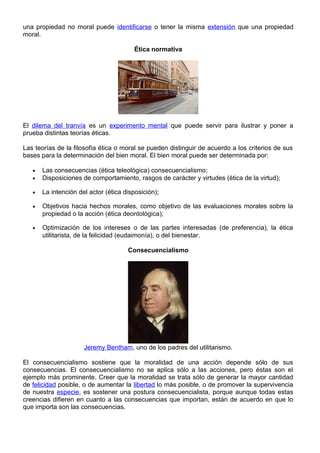 una propiedad no moral puede identificarse o tener la misma extensión que una propiedad
moral.
Ética normativa
El dilema del tranvía es un experimento mental que puede servir para ilustrar y poner a
prueba distintas teorías éticas.
Las teorías de la filosofía ética o moral se pueden distinguir de acuerdo a los criterios de sus
bases para la determinación del bien moral. El bien moral puede ser determinada por:
• Las consecuencias (ética teleológica) consecuencialismo;
• Disposiciones de comportamiento, rasgos de carácter y virtudes (ética de la virtud);
• La intención del actor (ética disposición);
• Objetivos hacia hechos morales, como objetivo de las evaluaciones morales sobre la
propiedad o la acción (ética deontológica);
• Optimización de los intereses o de las partes interesadas (de preferencia), la ética
utilitarista, de la felicidad (eudaimonía), o del bienestar.
Consecuencialismo
Jeremy Bentham, uno de los padres del utilitarismo.
El consecuencialismo sostiene que la moralidad de una acción depende sólo de sus
consecuencias. El consecuencialismo no se aplica sólo a las acciones, pero éstas son el
ejemplo más prominente. Creer que la moralidad se trata sólo de generar la mayor cantidad
de felicidad posible, o de aumentar la libertad lo más posible, o de promover la supervivencia
de nuestra especie, es sostener una postura consecuencialista, porque aunque todas estas
creencias difieren en cuanto a las consecuencias que importan, están de acuerdo en que lo
que importa son las consecuencias.
 