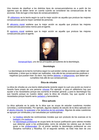 Una manera de clasificar a los distintos tipos de consecuencialismos es a partir de los
agentes que se deben tener en cuenta cuando se consideran las consecuencias de las
acciones. Esto da lugar a tres tipos de consecuencialismo:
El utilitarismo es la teoría según la cual la mejor acción es aquella que produce las mejores
consecuencias para la mayor cantidad de personas.
El altruismo moral sostiene que la mejor acción es aquella que produce las mejores
consecuencias para todos menos para el agente.
El egoísmo moral sostiene que la mejor acción es aquella que produce las mejores
consecuencias para el agente.
Immanuel Kant, uno de los principales pensadores de la deontología.
Deontología
La deontología es la teoría normativa según la cual existen ciertas acciones que deben ser
realizadas, y otras que no deben ser realizadas, más allá de las consecuencias positivas o
negativas que puedan traer. Es decir, hay ciertos deberes, u obligaciones, que deben ser
cumplidos más allá de sus consecuencias.
Ética de virtudes
La ética de virtudes es una teoría relativamente reciente según la cual una acción es moral si
hacerla fuera propio de una persona virtuosa Por ejemplo, si para el utilitarismo hay que
ayudar a los necesitados porque eso aumenta el binestar general, y para la deontología hay
que hacerlo porque es nuestro deber, para la ética de virtudes, hay que ayudar a los
necesitados porque hacerlo sería caritativo y benevolente.
Ética aplicada
La ética aplicada es la parte de la ética que se ocupa de estudiar cuestiones morales
concretas y controversiales. Por ejemplo, algunos objetos de estudio de la ética aplicada son
el aborto inducido, la eutanasia y los derechos de los animales. Algunas de estas cuestiones
se agrupan por similitudes y son estudiadas por subdisciplinas:
• La bioética estudia las controversias morales que son producto de los avances en la
biología y la medicina.
• La deontología profesional se ocupa tanto de buscar justificación para valores morales
que deberían guiar a los profesionales, como de estudiar los valores que de hecho
guían a los profesionales. En el primer sentido la deontología profesonal es una
disciplina normativa y filosófica. En el segundo sentido, se trata más bien de una
 