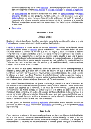disciplina descriptiva y por lo tanto científica. La deontología profesional también cuenta
con subdisciplinas como la ética médica, la ética de negocios y la ética de la ingeniería.
• La ética ambiental se ocupa de la relación ética entre los seres humanos y el medio
ambiente. Quizás las dos preguntas fundamentales de esta disciplina sean: ¿qué
deberes tienen los seres humanos hacia el medio ambiente, y por qué? En general, la
respuesta a la primera pregunta es una consecuencia de la respuesta a la segunda.
Distintas respuestas o aproximaciones a respuestas han dado lugar a distintas éticas
ambientales.
• Ética militar
Historia de la ética
Antigua Grecia
Desde el inicio de la reflexión filosófica ha estado presente la consideración sobre la praxis.
Platón elabora un completo tratado de ética política, la República.
La Ética a Nicómaco, el primer tratado de ética de Aristóteles, se basa en la premisa de que
todo ser humano busca la felicidad (ética eudemónica). Para Aristóteles todos los seres
naturales tienden a cumplir la función que les es propia y están orientados a realizar
completamente sus potencialidades. El bien, que es lo mismo que la perfección de un ser o la
realización de las capacidades es cumplir su función propia, aquello a que solo él puede
realizar. También los seres humanos están orientados a la realización plena de la función que
les es propia. El problema que se suscita, entonces, es cuál es la función propia del hombre.
Y si acaso hay más de un bien propio del hombre, ¿cuál es el bien más alto y más perfecto de
los que puede alcanzar el ser humano?
Como en otras de sus obras, Aristóteles releva las opiniones de sus contemporáneos al
respecto y comprueba que todas parecen estar de acuerdo en que el objetivo supremo del
hombre es vivir bien y ser feliz, aunque hay muchos desacuerdos respecto de en qué consiste
la felicidad y el buen vivir. Para Aristóteles la vida feliz (plena) es la que permite realizar la
actividad superior (contemplación), con una suficiente autonomía (bienes materiales, salud), y
en compañía de un número suficiente de amigos (cf. Ética nicomáquea I).
Sólo son morales las acciones en las que se puede elegir y decidir qué hacer. En cambio, no
son morales ni inmorales las acciones padecidas, compulsivas o forzosas. Lo que es moral es
la acción que depende de la voluntad, si se actúa de modo correcto. ¿Cuándo se actúa
correctamente? La forma correcta de actuar depende del ámbito de acción (dianoético o
intelectual, ético o moral) y en parte está pautada por las costumbres de la comunidad a la
que se pertenece (si la comunidad es éticamente sana, algo que supone Aristóteles para el
mundo griego quizá de modo acrítico) y se aprende con la educación. Cuando se actúa de
acuerdo con estas pautas, se vive bien y se es virtuoso.
Por otra parte, los filósofos estoicos y epicúreos propusieron teorías morales basadas en
principios opuestos: la virtud y la vida con moderación (estoicismo), y la búsqueda del placer
(epicureísmo).
Edad Media
Es un momento en el que la ética asume elementos de las doctrinas clásicas de la felicidad (el
fin del actuar humano consiste en obtener el bien que nos hace felices) y los une a la doctrina
cristiana (vista como Revelación divina), especialmente según la normativa que recogen los
mandamientos. El fin último del actuar humano es la caridad, que se consigue al vivir desde el
 
