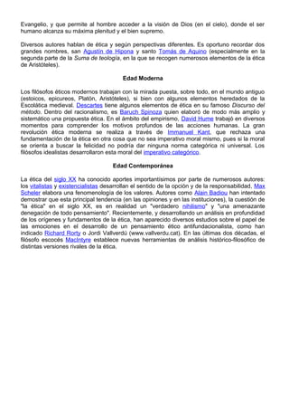 Evangelio, y que permite al hombre acceder a la visión de Dios (en el cielo), donde el ser
humano alcanza su máxima plenitud y el bien supremo.
Diversos autores hablan de ética y según perspectivas diferentes. Es oportuno recordar dos
grandes nombres, san Agustín de Hipona y santo Tomás de Aquino (especialmente en la
segunda parte de la Suma de teología, en la que se recogen numerosos elementos de la ética
de Aristóteles).
Edad Moderna
Los filósofos éticos modernos trabajan con la mirada puesta, sobre todo, en el mundo antiguo
(estoicos, epicureos, Platón, Aristóteles), si bien con algunos elementos heredados de la
Escolática medieval. Descartes tiene algunos elementos de ética en su famoso Discurso del
método. Dentro del racionalismo, es Baruch Spinoza quien elaboró de modo más amplio y
sistemático una propuesta ética. En el ámbito del empirismo, David Hume trabajó en diversos
momentos para comprender los motivos profundos de las acciones humanas. La gran
revolución ética moderna se realiza a través de Immanuel Kant, que rechaza una
fundamentación de la ética en otra cosa que no sea imperativo moral mismo, pues si la moral
se orienta a buscar la felicidad no podría dar ninguna norma categórica ni universal. Los
filósofos idealistas desarrollaron esta moral del imperativo categórico.
Edad Contemporánea
La ética del siglo XX ha conocido aportes importantísimos por parte de numerosos autores:
los vitalistas y existencialistas desarrollan el sentido de la opción y de la responsabilidad, Max
Scheler elabora una fenomenología de los valores. Autores como Alain Badiou han intentado
demostrar que esta principal tendencia (en las opiniones y en las instituciones), la cuestión de
"la ética" en el siglo XX, es en realidad un "verdadero nihilismo" y "una amenazante
denegación de todo pensamiento". Recientemente, y desarrollando un análisis en profundidad
de los orígenes y fundamentos de la ética, han aparecido diversos estudios sobre el papel de
las emociones en el desarrollo de un pensamiento ético antifundacionalista, como han
indicado Richard Rorty o Jordi Vallverdú (www.vallverdu.cat). En las últimas dos décadas, el
filósofo escocés MacIntyre establece nuevas herramientas de análisis histórico-filosófico de
distintas versiones rivales de la ética.
 