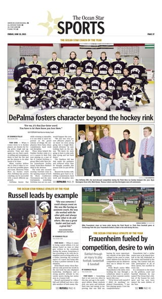 SPORTS
The Ocean Star
FRIDAY, JUNE 19, 2015 PAGE 37
AMERICAN LEGION BASEBALL 38
ALL-DIVISION TEAMS 38
ALL-STAR GAME 42
FISHING TIPS 42
BY DOMINICK POLLIO
THE OCEAN STAR
POINT BORO — When it
comes down to it, hockey
players are known for be-
ing gritty, tough and ag-
gressive. Time and time
again you see their coach-
es yelling and screaming at
them to fuel the fire and
get the players to do what
needs to be done.
Many coaches believe
this is what it takes to cre-
ate the best possible player
and team. However, Point
Boro ice hockey coach
Alex DePalma has proven
coaching can be successful
with a much different ap-
proach.
DePalma knows that
while winning is enjoyable,
it is not what is most im-
portant in the grand
scheme of things. He em-
phasizes three basic ideas:
commitment, hard work
and discipline.
These ideas helped the
Panther hockey team to a
12-7-3 season in their first
year playing as a part of
the A Central Division, a
group filled with New Jer-
sey powerhouse hockey
teams. Point Boro finished
third in the division.
The team also secured
exciting overtime wins in
the opening round of both
the Shore Conference
Tournament and the state
tournament, something
DePalma was not too sure
would happen this year.
“We lost two very po-
tent offensive players so
we knew we were young
going into a tough Mon-
mouth division,” he said,
looking back on the sea-
son. “We knew we were
going to have to play well,
play strong and not back
down.”
The Panthers did just
that under his guidance
and achieved more than
he thought possible this
season both on and off the
ice.
Beyond the hockey rink,
DePalma goes back to in-
stilling commitment, hard
work and discipline into
THE OCEAN STAR COACH OF THE YEAR
“For me, it’s that four-letter word.
You have to let them know you love them.”
ALEXDEPALMAPointBoroIceHockeyCoach
COURTESY OF JEAN HERRINGTON
Alex DePalma MCs the best-dressed competition during the Point Boro ice hockey banquet this year. Ryan
Herrington [from left], Matt Kimak, Thomas Colorio and Dan Herrington were all contestants.
DePalma fosters character beyond the hockey rink
BY DOMINICK POLLIO
THE OCEAN STAR
POINT BEACH — When it comes
to being a great athlete, it is not
always based on stats or what
gets written in the scorebook
during the season. Sometimes it
has everything to do with the in-
tangibles such as being able to be
a leader, knowing the technical
aspect of a sport and being able
to keep a positive attitude in any
situation.
Point Beach senior Alexa Rus-
sell not only proved her worth in
the stat book but also displayed
leadership, intelligence and a
strong positive attitude in two
varsity sports during her senior
year as a Garnet Gull.
Russell participated in volley-
ball and softball and was a valu-
able member of both teams. She
THE OCEAN STAR FEMALE ATHLETE OF THE YEAR
Russell leads by example
“She was someone I
could always count on.
She was like having an
assistant coach, the way
she worked with the
other girls and always
knew what to do and
where. She was a great
leader and just such
a great kid.”
SILVIODECRISTOFANO
SoftballCoach,PointBeach
BY DOMINICK POLLIO
THE OCEAN STAR
POINT BEACH — Something
that is not seen too often in
this day and age is the multi-
sport athlete. Many students
pick one sport and dedicate
their time and energy to im-
proving that one skill set,
hoping for more opportuni-
ties outside of the sport [like
college] in the years to come.
Other athletes love the feel of
competition and do whatever
they can to always be com-
peting.
Point Beach senior Mike
Frauenheim is the latter, even
working his way through a
collarbone injury to partici-
pate in three separate varsity
sports this year.
“I’d be bored with myself if
I didn’t do anything,” ex-
plained Frauenheim. “I just
love playing sports. I love the
competitiveness.”
Frauenheim had a stellar
senior year as he played foot-
ball in the fall, basketball in
the winter and baseball in the
spring. The Garnet Gull not
only participated in all of
these sports, but excelled in
every one.
In a testament to his talent
on the gridiron, court and
baseball diamond, he was
named The Ocean Star’s Ath-
lete of the Season for each
sport and has now been
named the male Athlete of
the Year.
THE OCEAN STAR MALE ATHLETE OF THE YEAR
Frauenheim fueled by
competition, desire to win
Battled through
an injury to play
football, basketball
& baseball
MORGAN CAMPBELL THE OCEAN STAR
Mike Frauenheim steps on home plate during the Point Beach vs. Point Boro baseball game at
FirstEnergy Park this year. Frauenheim belted a triple to the wall during the loss.
SEE DEPALMA PAGE 39
SEE RUSSELL PAGE 41 SEE WIN PAGE 40
 