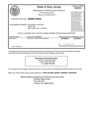 State of New Jersey LICENSE NUMBER
1590750
Department of Banking and Insurance
20 West State Street
Trenton, NJ 08625-0327
THIS CERTIFIES THAT JENNY PACK
This insurance license is
valid and shall remain in
effect unless revoked or
suspended provided that
the fee set forth in N.J.A.C.
11:17-2.12 is paid and
renewal requirements set
forth in N.J.A.C. 11:17-2.5,
including continuing
education requirements
for resident individuals,
are met by the license
expiration date. A renewal
notice will be mailed to the
licensee mailing address
approximately 30 days prior
to the license expiration date.
AT BUSINESS ADDRESS 3949 SOUTH 700 EAST
SUITE 450
SALT LAKE CITY, UT 84107
IS DULY LICENSED WITH THE FOLLOWING LICENSE TYPE(S) AND AUTHORITIES
LICENSE TYPE LINES OF AUTHORITY EFFECTIVE DATE EXPIRATION DATE
PRODUCER ACCIDENT, HEALTH OR SICKNESS 09/10/2015 10/31/2017
printed: 09/10/2015 Commissioner of Banking and Insurance
The Department maintains an informative website at www.dobi.nj.gov. Please visit this web page for valuable
information and forms necessary to maintain compliance with licensing requirements.
Department Contact Information
web site: www.dobi.nj.gov
phone: (609) 292-4337
fax: (609) 984-5263
The request for any change of license information must be sent to the Department within 30 days of the change.
Make any checks and/or money orders payable to: STATE OF NEW JERSEY, GENERAL TREASURY
Mailing Address:Department of Banking and Insurance
20 West State Street
P.O. Box 327
Trenton, NJ. 08625-0327
 