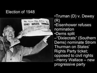 Election of 1948
                   •Truman (D) v. Dewey
                   (R)
                   •Eisenhower refuses
                   nomination
                   •Dems split
                   –“Dixiecrats” (Southern
                   Dems) nominate Strom
                   Thurman on States’
                   Rights Party ticket;
                   opposed to civil rights
                   –Henry Wallace – new
                   progressive party
 