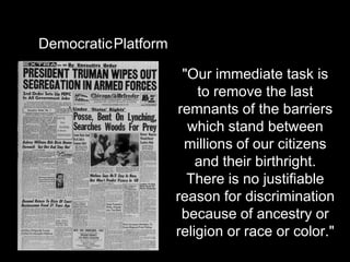 DemocraticPlatform

                      "Our immediate task is
                         to remove the last
                     remnants of the barriers
                       which stand between
                      millions of our citizens
                         and their birthright.
                       There is no justifiable
                     reason for discrimination
                      because of ancestry or
                     religion or race or color."
 