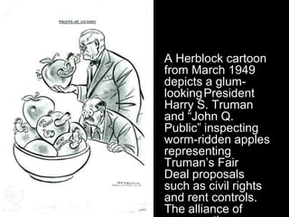 A Herblock cartoon
from March 1949
depicts a glum-
looking President
Harry S. Truman
and “John Q.
Public” inspecting
worm-ridden apples
representing
Truman’s Fair
Deal proposals
such as civil rights
and rent controls.
The alliance of
 