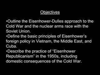 Objectives

•Outline the Eisenhower-Dulles approach to the
Cold War and the nuclear arms race with the
Soviet Union.
•Define the basic principles of Eisenhower’s
foreign policy in Vietnam, the Middle East, and
Cuba.
•Describe the practice of “Eisenhower
Republicanism” in the 1950s, including
domestic consequences of the Cold War.
 