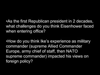 •As the first Republican president in 2 decades,
what challenges do you think Eisenhower faced
when entering office?

•How do you think Ike’s experience as military
commander (supreme Allied Commander
Europe, army chief of staff, then NATO
supreme commander) impacted his views on
foreign policy?
 