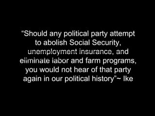 “Should any political party attempt
          to abolish Social Security,
    unemployment insurance, and
 “Should any political party attempt to abolish Social Security, unemployment
 insurance, and eliminate labor and farm programs, you would not hear of that party
 again in our political history”~ Ike
eliminate labor and farm programs,
   you would not hear of that party
 again in our political history”~ Ike
 