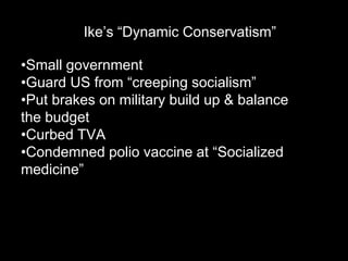 Ike’s “Dynamic Conservatism”

•Small government
•Guard US from “creeping socialism”
•Put brakes on military build up & balance
the budget
•Curbed TVA
•Condemned polio vaccine at “Socialized
medicine”
 