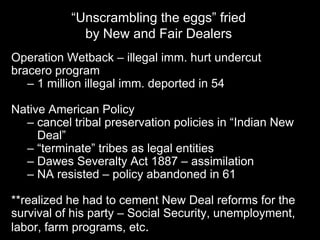 “Unscrambling the eggs” fried
             by New and Fair Dealers
Operation Wetback – illegal imm. hurt undercut
bracero program
   – 1 million illegal imm. deported in 54

Native American Policy
  – cancel tribal preservation policies in “Indian New
     Deal”
  – “terminate” tribes as legal entities
  – Dawes Severalty Act 1887 – assimilation
  – NA resisted – policy abandoned in 61

**realized he had to cement New Deal reforms for the
survival of his party – Social Security, unemployment,
labor, farm programs, etc.
 